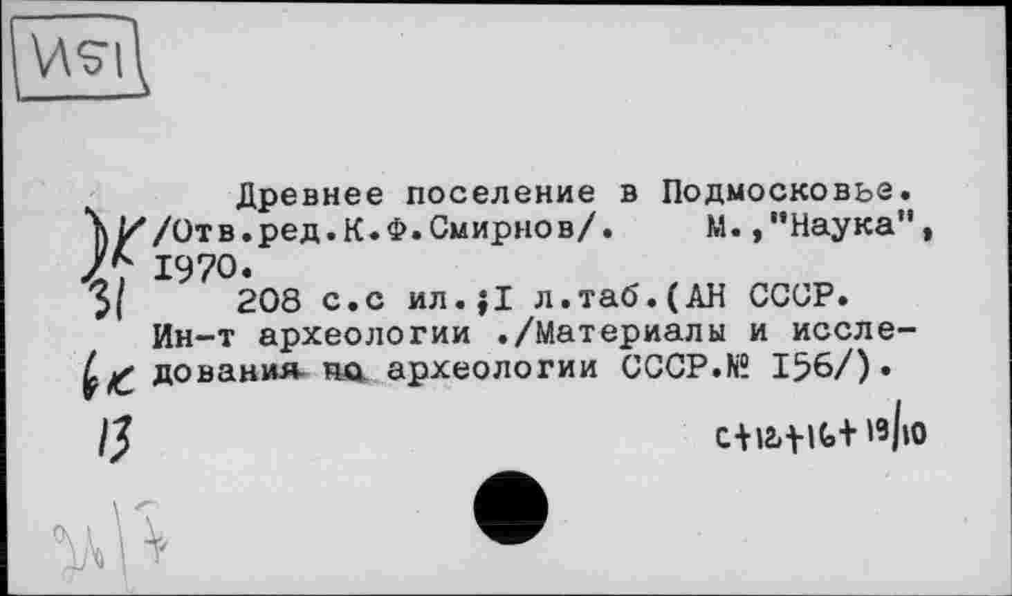 ﻿v\g|\
Древнее поселение в Подмосковье.
\И/Отв.ред.К.Ф.Смирнов/.	М.,"Наука”|
1970.
3,	208 с.с ил.;1 л.таб.(АН СССР.
Ин-т археологии ./Материалы и иссле-дования- по археологии CCCP.N® 156/).
/J	C+I2>tlt+»з|ю